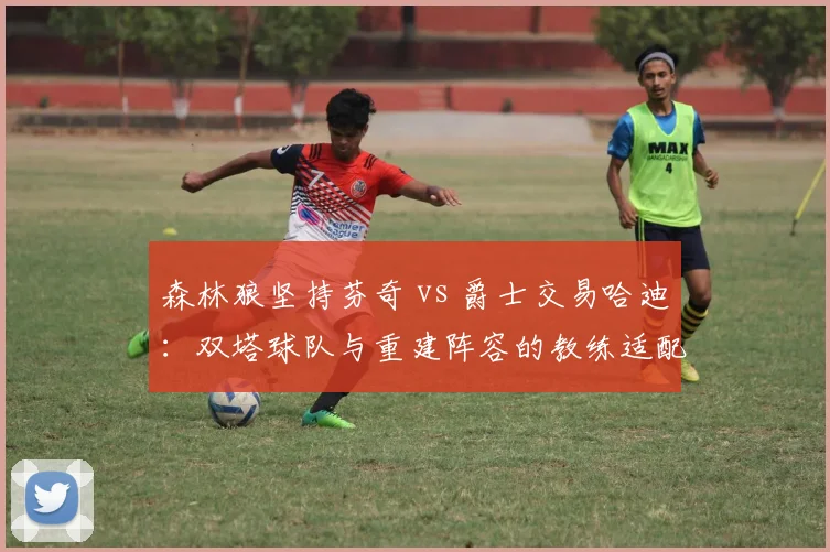 森林狼坚持芬奇 vs 爵士交易哈迪:双塔球队与重建阵容的教练适配