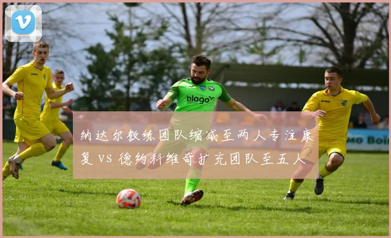 纳达尔教练团队缩减至两人专注康复 vs 德约科维奇扩充团队至五人备战美网,巨头管理两极