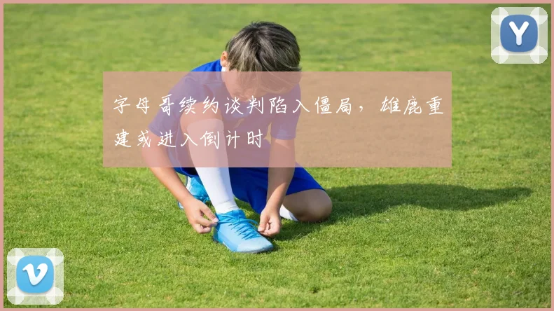 字母哥续约谈判陷入僵局,雄鹿重建或进入倒计时