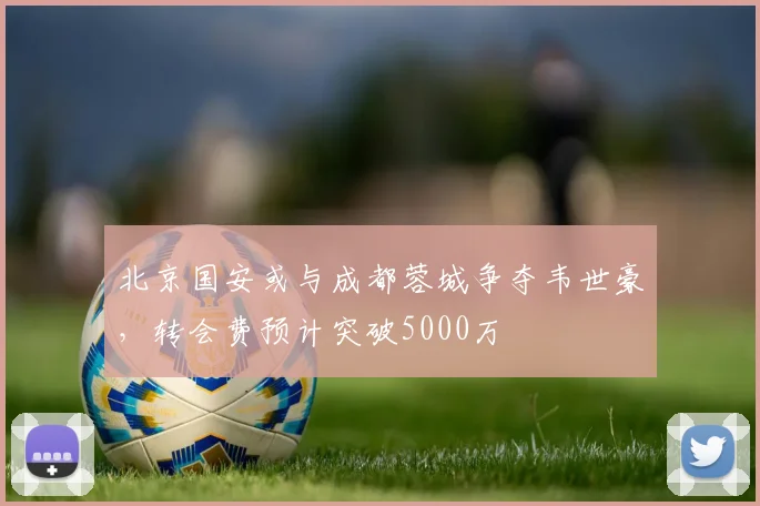北京国安或与成都蓉城争夺韦世豪,转会费预计突破5000万