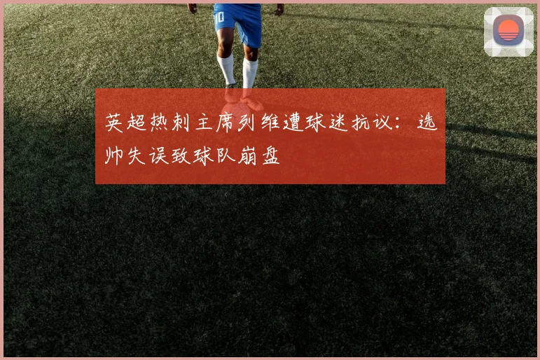 英超热刺主席列维遭球迷抗议:选帅失误致球队崩盘