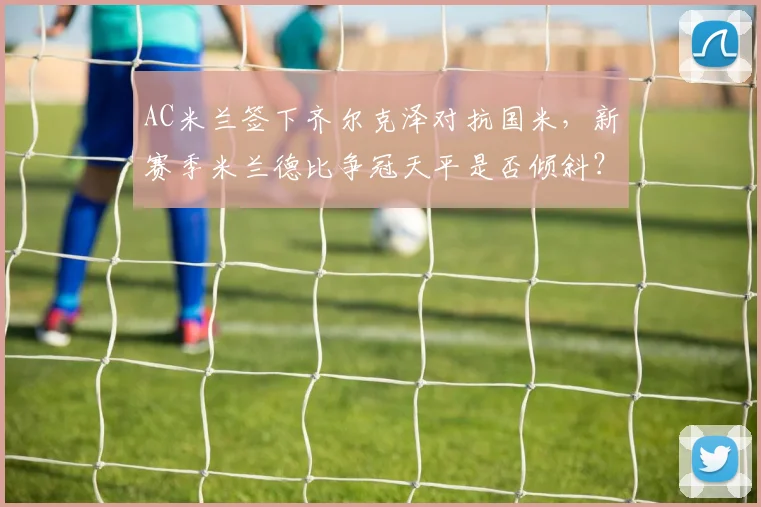 AC米兰签下齐尔克泽对抗国米,新赛季米兰德比争冠天平是否倾斜?