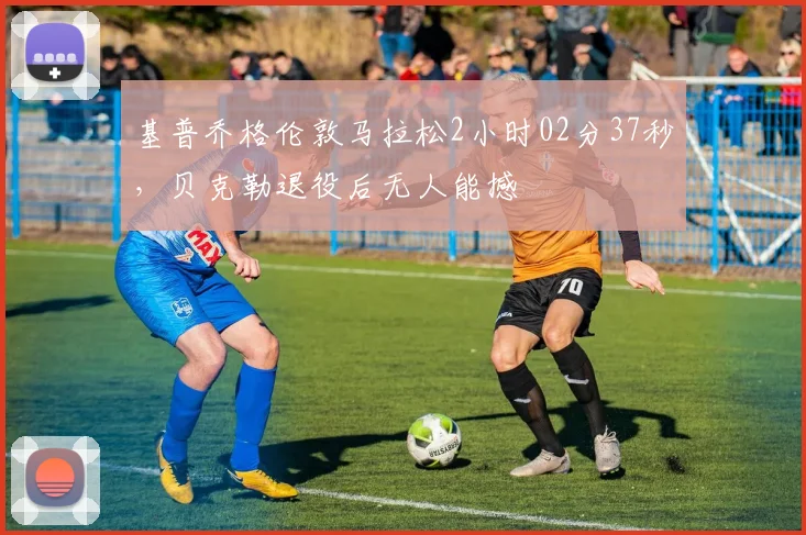 基普乔格伦敦马拉松2小时02分37秒,贝克勒退役后无人能撼