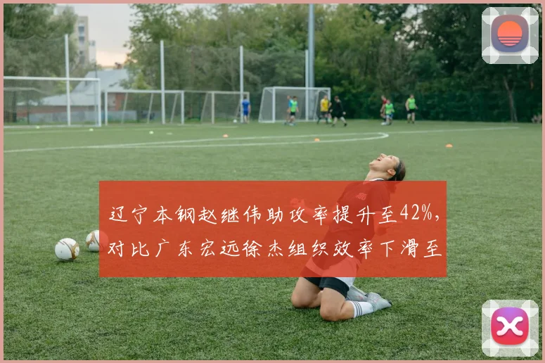 辽宁本钢赵继伟助攻率提升至42%,对比广东宏远徐杰组织效率下滑至28%