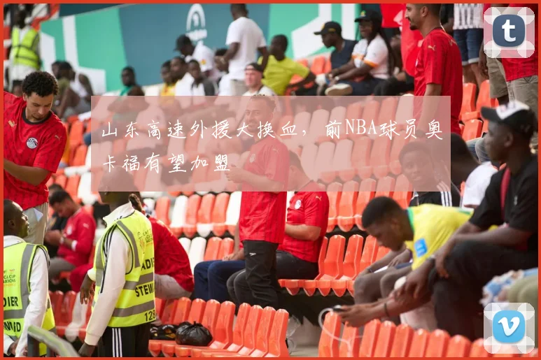 山东高速外援大换血,前NBA球员奥卡福有望加盟