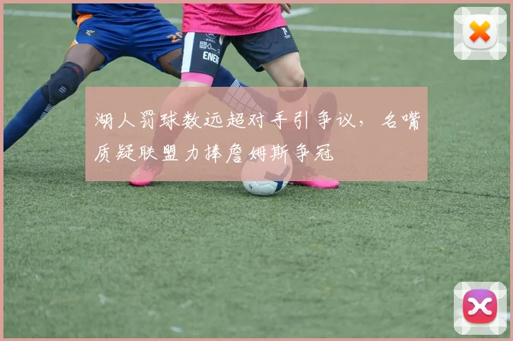 湖人罚球数远超对手引争议,名嘴质疑联盟力捧詹姆斯争冠