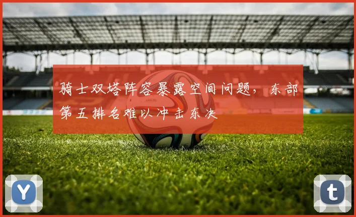 骑士双塔阵容暴露空间问题,东部第五排名难以冲击东决