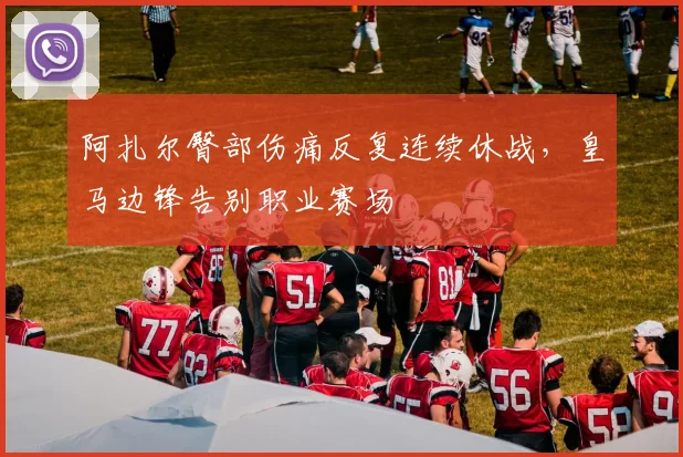 阿扎尔臀部伤痛反复连续休战,皇马边锋告别职业赛场